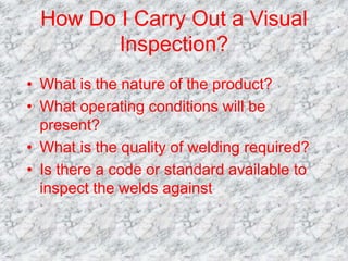 How Do I Carry Out a Visual
Inspection?
• What is the nature of the product?
• What operating conditions will be
present?
• What is the quality of welding required?
• Is there a code or standard available to
inspect the welds against
 
