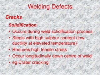 Welding Defects
Solidification
• Occurs during weld solidification process
• Steels with high sulphur content (low
ductility at elevated temperature)
• Requires high tensile stress
• Occur longitudinally down centre of weld
• eg Crater cracking
Cracks
 