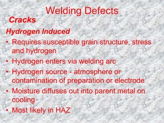 Welding Defects
Hydrogen Induced
• Requires susceptible grain structure, stress
and hydrogen
• Hydrogen enters via welding arc
• Hydrogen source - atmosphere or
contamination of preparation or electrode
• Moisture diffuses out into parent metal on
cooling
• Most likely in HAZ
Cracks
 
