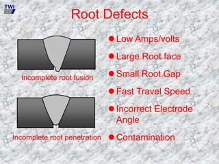 Root Defects
Incomplete root fusion
Incomplete root penetration
 Low Amps/volts
 Large Root face
 Small Root Gap
 Fast Travel Speed
 Incorrect Electrode
Angle
 Contamination
TWI
 