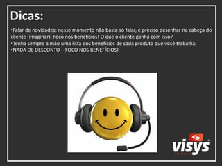 Dicas:
•Falar de novidades: nesse momento não basta só falar, é preciso desenhar na cabeça do
cliente (imaginar). Foco nos benefícios! O que o cliente ganha com isso?
•Tenha sempre a mão uma lista dos benefícios de cada produto que você trabalha;
•NADA DE DESCONTO – FOCO NOS BENEFÍCIOS!
 