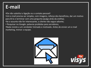 E-mail
•Ele não substitui a ligação ou o contato pessoal!
•Um e-mail precisa ser simples, com imagens, reforço dos benefícios, dar um motivo
para lê-lo e terminar com uma pergunta (pulga atrás da orelha);
•Se o assunto não for interessante, o cliente não segue adiante;
• Pesquisar no Google: palavras proibidas para servidores;
•Nada resiste a um vendedor treinado e motivado. Antes de enviar um e-mail
marketing, treinar a equipe.
 