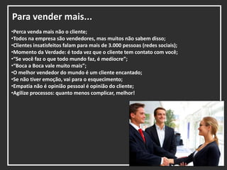 Para vender mais...
•Perca venda mais não o cliente;
•Todos na empresa são vendedores, mas muitos não sabem disso;
•Clientes insatisfeitos falam para mais de 3.000 pessoas (redes sociais);
•Momento da Verdade: é toda vez que o cliente tem contato com você;
•“Se você faz o que todo mundo faz, é medíocre”;
•“Boca a Boca vale muito mais”;
•O melhor vendedor do mundo é um cliente encantado;
•Se não tiver emoção, vai para o esquecimento;
•Empatia não é opinião pessoal é opinião do cliente;
•Agilize processos: quanto menos complicar, melhor!
 