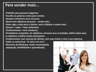 Para vender mais...
•Trabalhe para pessoas exigentes;
•Escolha as palavras certas para vender;
•Sempre comemore seus sucessos;
•Quem tem objetivos pessoais – vende mais;
•Fazer algo a mais para o cliente, você o fideliza e vende mais;
•Querer + saber + fazer (atitudes);
•Conhecimento = ouro moderno;
•Vendedores campeões: ter objetivos, mensura seus resultados, define datas para
os objetivos e define metas alcançáveis;
•Compromisso: com sucesso do cliente, com suas metas e com a sua empresa;
•Saber se comunicar: “A vida é um eco”;
•Barreiras da Mudança: medo, acomodação,
adaptação, flexibilidade e aprendizado;
 
