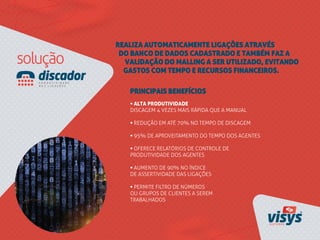 REALIZA AUTOMATICAMENTE LIGAÇÕES ATRAVÉS
DO BANCO DE DADOS CADASTRADO E TAMBÉM FAZ A
VALIDAÇÃO DO MALLING A SER UTILIZADO, EVITANDO
GASTOS COM TEMPO E RECURSOS FINANCEIROS.
• ALTA PRODUTIVIDADE
DISCAGEM 4 VEZES MAIS RÁPIDA QUE A MANUAL
• REDUÇÃO EM ATÉ 70% NO TEMPO DE DISCAGEM
• 95% DE APROVEITAMENTO DO TEMPO DOS AGENTES
• OFERECE RELATÓRIOS DE CONTROLE DE
PRODUTIVIDADE DOS AGENTES
• AUMENTO DE 90% NO ÍNDICE
DE ASSERTIVIDADE DAS LIGAÇÕES
• PERMITE FILTRO DE NÚMEROS
OU GRUPOS DE CLIENTES A SEREM
TRABALHADOS
PRINCIPAIS BENEFÍCIOS
 