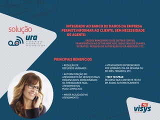 INTEGRADO AO BANCO DE DADOS DA EMPRESA
PERMITE INFORMAR AO CLIENTE, SEM NECESSIDADE
DE AGENTE:
• REDUÇÃO DE
RECURSOS HUMANOS
• AUTOMATIZAÇÃO DO
ATENDIMENTO DE SERVIÇOS MAIS
REQUISITADOS, DIRECIONANDO
OS OPERADORES PARA
ATENDIMENTOS
MAIS COMPLEXOS
• MAIOR AGILIDADE NO
ATENDIMENTO
PRINCIPAIS BENEFÍCIOS
SALDOS BANCÁRIOS OU DE OUTRAS CONTAS,
TRANSFERÊNCIA AO SETOR INDICADO, RESULTADO DE EXAMES,
EXTRATOS, PESQUISA DE SATISFAÇÃO OU DE MERCADO, ETC.
• ATENDIMENTO DIFERENCIADO
POR HORÁRIO, DIA DA SEMANA OU
DO MÊS, FERIADOS, ETC.
• TEXT TO SPEAK
RECURSO QUE CONVERTE TEXTO
EM ÁUDIO AUTOMATICAMENTE
 