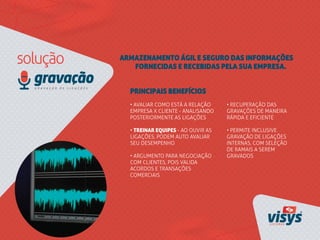 ARMAZENAMENTO ÁGIL E SEGURO DAS INFORMAÇÕES
FORNECIDAS E RECEBIDAS PELA SUA EMPRESA.
• AVALIAR COMO ESTÁ A RELAÇÃO
EMPRESA X CLIENTE - ANALISANDO
POSTERIORMENTE AS LIGAÇÕES
• TREINAR EQUIPES - AO OUVIR AS
LIGAÇÕES, PODEM AUTO AVALIAR
SEU DESEMPENHO
• ARGUMENTO PARA NEGOCIAÇÃO
COM CLIENTES, POIS VALIDA
ACORDOS E TRANSAÇÕES
COMERCIAIS
PRINCIPAIS BENEFÍCIOS
• RECUPERAÇÃO DAS
GRAVAÇÕES DE MANEIRA
RÁPIDA E EFICIENTE
• PERMITE INCLUSIVE
GRAVAÇÃO DE LIGAÇÕES
INTERNAS, COM SELEÇÃO
DE RAMAIS A SEREM
GRAVADOS
 