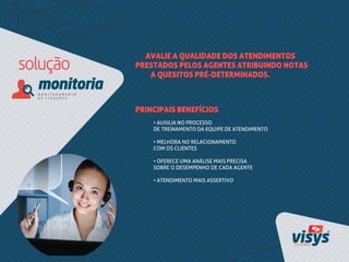AVALIE A QUALIDADE DOS ATENDIMENTOS
PRESTADOS PELOS AGENTES ATRIBUINDO NOTAS
A QUESITOS PRÉ-DETERMINADOS.
• AUXILIA NO PROCESSO
DE TREINAMENTO DA EQUIPE DE ATENDIMENTO
• MELHORA NO RELACIONAMENTO
COM OS CLIENTES
• OFERECE UMA ANÁLISE MAIS PRECISA
SOBRE O DESEMPENHO DE CADA AGENTE
• ATENDIMENTO MAIS ASSERTIVO
PRINCIPAIS BENEFÍCIOS
 