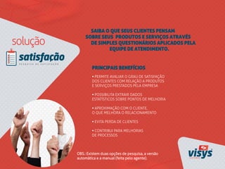 SAIBA O QUE SEUS CLIENTES PENSAM
SOBRE SEUS PRODUTOS E SERVIÇOS ATRAVÉS
DE SIMPLES QUESTIONÁRIOS APLICADOS PELA
EQUIPE DE ATENDIMENTO.
• PERMITE AVALIAR O GRAU DE SATISFAÇÃO
DOS CLIENTES COM RELAÇÃO A PRODUTOS
E SERVIÇOS PRESTADOS PELA EMPRESA
• POSSIBILITA EXTRAIR DADOS
ESTATÍSTICOS SOBRE PONTOS DE MELHORIA
• APROXIMAÇÃO COM O CLIENTE,
O QUE MELHORA O RELACIONAMENTO
• EVITA PERDA DE CLIENTES
• CONTRIBUI PARA MELHORIAS
DE PROCESSOS
PRINCIPAIS BENEFÍCIOS
OBS.: Existem duas opções de pesquisa, a versão
automática e a manual (feita pelo agente).
 