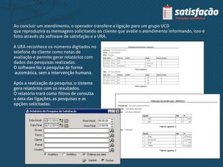 Ao concluir um atendimento, o operador transfere a ligação para um grupo UCD
que reproduzirá as mensagens solicitando ao cliente que avalie o atendimento informando, isso é
feito através do software de satisfação e a URA.
A URA reconhece os números digitados no
telefone do cliente como notas de
avaliação e permite gerar relatórios com
dados das pesquisas realizadas.
O software faz a pesquisa de forma
automática, sem a intervenção humana.
Após a realização da pesquisa, o sistema
gera relatórios com os resultados.
O relatório trará como filtros de consulta
a data das ligações, as pesquisas e as
opções solicitadas.
 