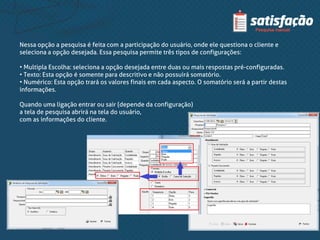 Nessa opção a pesquisa é feita com a participação do usuário, onde ele questiona o cliente e
seleciona a opção desejada. Essa pesquisa permite três tipos de configurações:
• Multipla Escolha: seleciona a opção desejada entre duas ou mais respostas pré-configuradas.
• Texto: Esta opção é somente para descritivo e não possuirá somatório.
• Numérico: Esta opção trará os valores finais em cada aspecto. O somatório será a partir destas
informações.
Quando uma ligação entrar ou sair (depende da configuração)
a tela de pesquisa abrirá na tela do usuário,
com as informações do cliente.
 