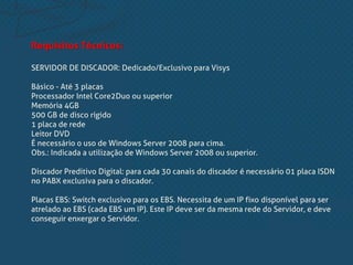 Requisitos Técnicos:
SERVIDOR DE DISCADOR: Dedicado/Exclusivo para Visys
Básico - Até 3 placas
Processador Intel Core2Duo ou superior
Memória 4GB
500 GB de disco rígido
1 placa de rede
Leitor DVD
É necessário o uso de Windows Server 2008 para cima.
Obs.: Indicada a utilização de Windows Server 2008 ou superior.
Discador Preditivo Digital: para cada 30 canais do discador é necessário 01 placa ISDN
no PABX exclusiva para o discador.
Placas EBS: Switch exclusivo para os EBS. Necessita de um IP fixo disponível para ser
atrelado ao EBS (cada EBS um IP). Este IP deve ser da mesma rede do Servidor, e deve
conseguir enxergar o Servidor.
 