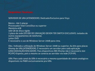 Requisitos Técnicos:
SERVIDOR DE URA (ATENDEDOR): Dedicado/Exclusivo para Visys
Básico - Até 3 placas
Processador Intel Core2Duo ou superior
Memória 4GB
500 GB de disco rígido
2 placa de rede (OS EBS DE GRAVAÇÃO DEVEM TER SWITCH EXCLUSIVO, isolados de
outros equipamentos de telefonia).
Leitor DVD
É necessário o uso de Windows Server 2008 para cima.
Obs.: Indicada a utilização de Windows Server 2008 ou superior, 64 bits para placas
Khomp de URA (ATENDEDOR). É necessário um servidor para cada aplicação
(URA/GRAVAÇÃO/DISCADOR). Para dispositivos EBS Khomp não é necessário slot
PCI/PCI-Express, pois o mesmo se conecta ao servidor via rede (TCP/IP).
URA: Para cada canal da URA é necessário a mesma quantidade de ramais analógicos
disponíveis no PABX exclusivamente pra URA.
 