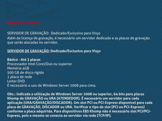 Requisitos Técnicos:
SERVIDOR DE GRAVAÇÃO: Dedicado/Exclusivo para Visys
Além da licença de gravação, é necessário um servidor dedicado e as placas de gravação
que serão alocadas no servidor.
SERVIDOR DE GRAVAÇÃO: Dedicado/Exclusivo para Visys
Básico - Até 3 placas
Processador Intel Core2Duo ou superior
Memória 4GB
500 GB de disco rígido
1 placa de rede
Leitor DVD
É necessário o uso de Windows Server 2008 para cima.
Obs.: Indicada a utilização de Windows Server 2008 ou superior, 64 bits para placas
Khomp de GRAVAÇÃO ou URA (ATENDEDOR). É necessário um servidor para cada
aplicação (URA/GRAVAÇÃO/DISCADOR). Um slot PCI ou PCI-Express disponível para cada
placa de GRAVAÇÃO, DISCADOR ou URA. Verificar o tipo de slot (PCI ou PCI-Express)
conforme a placa adquirida. Para dispositivos EBS Khomp não é necessário slot PCI/PCI-
Express, pois o mesmo se conecta ao servidor via rede (TCP/IP).
 