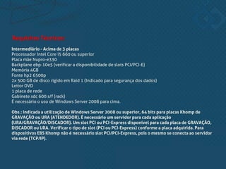 Intermediário - Acima de 3 placas
Processador Intel Core i5 660 ou superior
Placa mãe Nupro-e330
Backplane ebp-10e5 (verificar a disponibilidade de slots PCI/PCI-E)
Memória 4GB
Fonte hp2 6500p
2x 500 GB de disco rígido em Raid 1 (Indicado para segurança dos dados)
Leitor DVD
1 placa de rede
Gabinete sdc 600 s/f (rack)
É necessário o uso de Windows Server 2008 para cima.
Obs.: Indicada a utilização de Windows Server 2008 ou superior, 64 bits para placas Khomp de
GRAVAÇÃO ou URA (ATENDEDOR). É necessário um servidor para cada aplicação
(URA/GRAVAÇÃO/DISCADOR). Um slot PCI ou PCI-Express disponível para cada placa de GRAVAÇÃO,
DISCADOR ou URA. Verificar o tipo de slot (PCI ou PCI-Express) conforme a placa adquirida. Para
dispositivos EBS Khomp não é necessário slot PCI/PCI-Express, pois o mesmo se conecta ao servidor
via rede (TCP/IP).
Requisitos Técnicos:
 