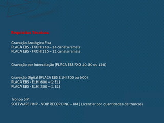 Requisitos Técnicos:
Gravação Analógica Fixa
PLACA EBS - FXOHI240 – 24 canais/ramais
PLACA EBS - FXOHI120 – 12 canais/ramais
Gravação por Intercalação (PLACA EBS FXO 40, 80 ou 120)
Gravação Digital (PLACA EBS E1HI 300 ou 600)
PLACA EBS - E1HI 600 – (2 E1)
PLACA EBS - E1HI 300 – (1 E1)
Tronco SIP:
SOFTWARE HMP - VOIP RECORDING – KM ( Licenciar por quantidades de troncos)
 