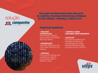 DISCAGEM AUTOMATIZADA PARA UMA LISTA
DE CLIENTES, PROCESSO COMUM PARA EMPRESAS
DE TELE VENDAS, COBRANÇA, CRÉDITO, ETC.
• DISCAGEM
AUTOMATIZADA
MAIOR PRODUTIVIDADE
DOS AGENTES COM MENOR
ÍNDICE DE ERROS.
• SEGMENTAÇÃO
DISCAGEM PARA UMA LISTA
COM CARACTERÍSTICAS EM
COMUM.
• CONTROLE
EVITA DEIXAR PESSOAS SEM
LIGAÇÃO OU LIGAR EM
DUPLICIDADE PARA O
MESMO CLIENTE.
PRINCIPAIS BENEFÍCIOS
• CONTROLA VÁRIAS
CAMPANHAS SIMULTANEAMENTE.
• BLACK LIST
EXCLUSÃO AUTOMÁTICA DE
NÚMEROS TELEFÔNICOS
CADASTRADOS EM LISTAS
QUE NÃO PODEM RECEBER
LIGAÇÕES DE CALL CENTERS.
 