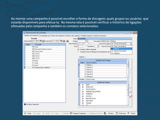 Ao montar uma campanha é possível escolher a forma de discagem, quais grupos ou usuários que
estarão disponíveis para efetua-la. Na mesma tela é possível verificar o histórico de ligações
efetuadas pela campanha e também os contatos selecionados.
 