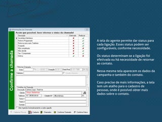 A tela do agente permite dar status para
cada ligação. Esses status podem ser
configuráveis, conforme necessidade.
Os status determinam se a ligação foi
efetivada ou há necessidade de retornar
ao contato.
Nessa mesma tela aparecem os dados da
campanha e também do contato.
Caso precise de mais informações, a tela
tem um atalho para o cadastro de
pessoas, onde é possível obter mais
dados sobre o contato.
 