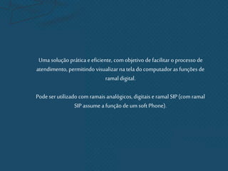 Uma solução prática e eficiente, com objetivo de facilitar o processo de
atendimento, permitindo visualizar na tela do computador as funções de
ramal digital.
Pode serutilizado com ramais analógicos, digitais e ramal SIP (com ramal
SIP assume a função deum soft Phone).
 