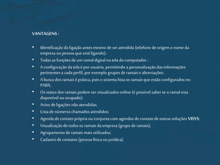 VANTAGENS:
• Identificação da ligaçãoantesmesmo de seratendida (telefone deorigem e nome da
empresa ou pessoa que estáligando);
• Todas asfunções de umramaldigital na telado computador ;
• A configuraçãoda telaé por usuário,permitindo a personalizaçãodas informações
pertinentesa cadaperfil, por exemplo grupos de ramaise abreviações;
• A buscados ramaisé prática,pois o sistema listaos ramaisqueestãoconfigurados no
PABX;
• Os statusdos ramaispodem ser visualizados online (é possível saber se o ramal esta
disponível ou ocupado);
• Aviso deligações nãoatendidas;
• Listade números chamados atendidos;
• Agenda decontatoprópria ou conjuntacom agendasde contatode outrassoluções VISYS;
• Visualizaçãode todos os ramaisda empresa (grupo de ramais);
• Agrupamentoderamais mais utilizados;
• Cadastrode contatos(pessoa física ou jurídica).
 