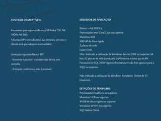 CENTRAIS COMPATÍVEIS:
Panasonic que suporta a licença SIP linha TDE,NS
1000 e NS 500.
Alicença SIP é um adicional das centrais, porisso o
cliente terá que adquiririsso também.
Limitações quando Ramal SIP:
- Somente é possível transferência direta sem
consulta.
- Afunção conferencia não épossível.
SERVIDOR DE APLICAÇÃO
Básico – Até 20 PA’s:
Processador Intel Core2Duo ou superior
Memória 4GB
500 GB de disco rígido
2 placas de rede
Leitor DVD
Obs.: Indicada a utilização de Windows Server 2008 ou superior, 64
bits,02 placas derede (uma paraLAN interna eoutra paraLAN
Panasonic) e SQL2005 Express (fornecido versão free apenas parao
SQL) ou superior.
Não indicada autilização de Windows Fundation (limite de 15
Usuários).
ESTAÇÕES DE TRABALHO:
Processador DualCoreou superior
Memória 1 GB ou superior
40 GB de disco rígidoou superior
Windows XP SP3 ou superior
SQL Native Client.
 