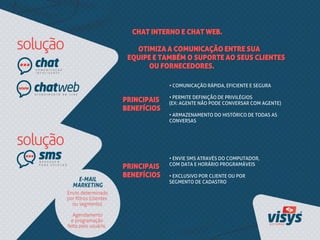 CHAT INTERNO E CHAT WEB.
OTIMIZA A COMUNICAÇÃO ENTRE SUA
EQUIPE E TAMBÉM O SUPORTE AO SEUS CLIENTES
OU FORNECEDORES.
• COMUNICAÇÃO RÁPIDA, EFICIENTE E SEGURA
• PERMITE DEFINIÇÃO DE PRIVILÉGIOS
(EX: AGENTE NÃO PODE CONVERSAR COM AGENTE)
• ARMAZENAMENTO DO HISTÓRICO DE TODAS AS
CONVERSAS
PRINCIPAIS
BENEFÍCIOS
PRINCIPAIS
BENEFÍCIOS
• ENVIE SMS ATRAVÉS DO COMPUTADOR,
COM DATA E HORÁRIO PROGRAMÁVEIS
• EXCLUSIVO POR CLIENTE OU POR
SEGMENTO DE CADASTRO
 