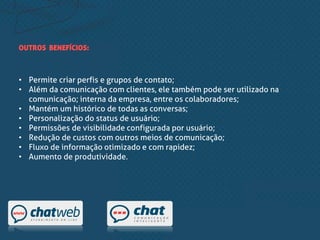 • Permite criar perfis e grupos de contato;
• Além da comunicação com clientes, ele também pode ser utilizado na
comunicação; interna da empresa, entre os colaboradores;
• Mantém um histórico de todas as conversas;
• Personalização do status de usuário;
• Permissões de visibilidade configurada por usuário;
• Redução de custos com outros meios de comunicação;
• Fluxo de informação otimizado e com rapidez;
• Aumento de produtividade.
OUTROS BENEFÍCIOS:
 