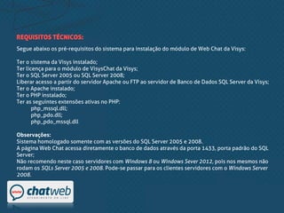 Segue abaixo os pré-requisitos do sistema para instalação do módulo de Web Chat da Visys:
Ter o sistema da Visys instalado;
Ter licença para o módulo de VisysChat da Visys;
Ter o SQL Server 2005 ou SQL Server 2008;
Liberar acesso a partir do servidor Apache ou FTP ao servidor de Banco de Dados SQL Server da Visys;
Ter o Apache instalado;
Ter o PHP instalado;
Ter as seguintes extensões ativas no PHP:
php_mssql.dll;
php_pdo.dll;
php_pdo_mssql.dll
Observações:
Sistema homologado somente com as versões do SQL Server 2005 e 2008.
A página Web Chat acessa diretamente o banco de dados através da porta 1433, porta padrão do SQL
Server;
Não recomendo neste caso servidores com Windows 8 ou Windows Sever 2012, pois nos mesmos não
rodam os SQLs Server 2005 e 2008. Pode-se passar para os clientes servidores com o Windows Server
2008.
REQUISITOS TÉCNICOS:
 