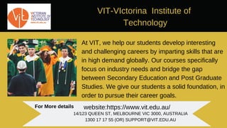 VIT-VIctorina Institute of
Technology
At VIT, we help our students develop interesting
and challenging careers by imparting skills that are
in high demand globally. Our courses specifically
focus on industry needs and bridge the gap
between Secondary Education and Post Graduate
Studies. We give our students a solid foundation, in
order to pursue their career goals.
For More details website:https://www.vit.edu.au/
14/123 QUEEN ST, MELBOURNE VIC 3000, AUSTRALIA
1300 17 17 55 (OR) SUPPORT@VIT.EDU.AU
 