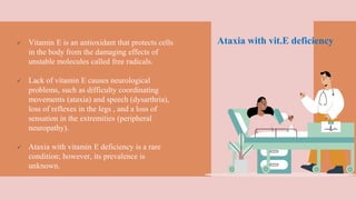 Ataxia with vit.E deficiency Vitamin E is an antioxidant that protects cells
in the body from the damaging effects of
unstable molecules called free radicals.
 Lack of vitamin E causes neurological
problems, such as difficulty coordinating
movements (ataxia) and speech (dysarthria),
loss of reflexes in the legs , and a loss of
sensation in the extremities (peripheral
neuropathy).
 Ataxia with vitamin E deficiency is a rare
condition; however, its prevalence is
unknown.
 