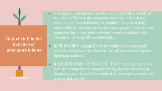 Role of vit.E in the
nutrition of
premature infants
 Vitamin E (a-tocopherol) has been credited with a variety of
beneficial effects in the premature newborn infant. It has
been thought that deficiency of vitamin E is at least partly
responsible for the anemia which often occurs 4 to 6 wk. after
premature birth, and routine dietary supplementation with
vitamin E is frequently recommended.
 In NEWBORN vitamin E acts free radical scavenger and
natural anti-oxidant that Protects the cell membranes against
lipid peroxidation.
 REQUIRED FOR PREMATURE BABY: Because there is a
significant transfer of vitamin E during the last trimester of
pregnancy.so , vitamin E is required for preventing hemolysis
,edema and anemia
 