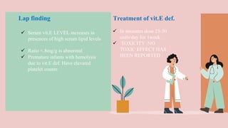  In neonates dose 25-50
units/day for 1week .
 TOXICITY :NO
TOXIC EFFECT HAS
BEEN REPORTED .
 Serum vit.E LEVEL increases in
presences of high serum lipid levels
 Ratio <.8mg/g is abnormal
 Premature infants with hemolysis
due to vit.E def. Have elevated
platelet counts
Lap finding Treatment of vit.E def.
 