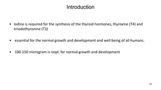 12
Introduction
• Iodine is required for the synthesis of the thyroid hormones, thyroxine (T4) and
triiodothyronine (T3)
• essential for the normal growth and development and well being of all humans.
• 100-150 microgram is reqd. for normal growth and development
 