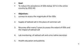 18
• Goal:
• To reduce the prevalence of IDDs below 10 % in the entire
country by 2012 AD
• Objectives:
1. surveys to assess the magnitude of the IDDs
2. Supply of iodised salt in the place of common salt
3. Resurvey after every 5 years to assess the extent of IDDs and
the impact of iodised salt
4. Lab monitoring of iodised salt and urine iodine excretion
5. Health education and publicity
 