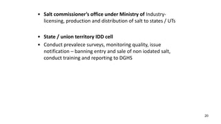 20
• Salt commissioner’s office under Ministry of Industry-
licensing, production and distribution of salt to states / UTs
• State / union territory IDD cell
• Conduct prevalece surveys, monitoring quality, issue
notification – banning entry and sale of non iodated salt,
conduct training and reporting to DGHS
 