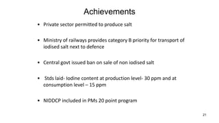 21
Achievements
• Private sector permitted to produce salt
• Ministry of railways provides category B priority for transport of
iodised salt next to defence
• Central govt issued ban on sale of non iodised salt
• Stds laid- Iodine content at production level- 30 ppm and at
consumption level – 15 ppm
• NIDDCP included in PMs 20 point program
 