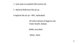 22
• Each state to establish IDD control cell
• National Reference lab set up
4 regional lab set up – NIN , Hyderabad
All India Institute of Hygeine and
Public Health, Kolkata
AIIMS, new Delhi
NICDs , Delhi
 