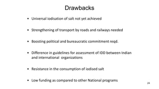 24
Drawbacks
• Universal iodisation of salt not yet achieved
• Strengthening of transport by roads and railways needed
• Boosting political and bureaucratic commitment reqd.
• Difference in guidelines for assessment of IDD between Indian
and international organizations
• Resistance in the consumption of iodised salt
• Low funding as compared to other National programs
 