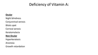 Deficiency of Vitamin A:
Ocular
Night blindness
Conjunctival xerosis
Bitots spot
Corneal xerosis
Keratomalacia
Non Ocular
Hyperkeratosis
Anorexia
Growth retardation
 