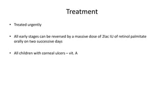 Treatment
• Treated urgently
• All early stages can be reversed by a massive dose of 2lac IU of retinol palmitate
orally on two successive days
• All children with corneal ulcers – vit. A
 