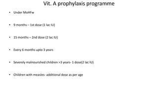 Vit. A prophylaxis programme
• Under MoHFw
• 9 months – 1st dose (1 lac IU)
• 15 months – 2nd dose (2 lac IU)
• Every 6 months upto 3 years
• Severely malnourished children >3 years- 1 dose(2 lac IU)
• Children with measles- additional dose as per age
 