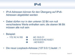 IPv6 
• IPv4-Adressen können für den Übergang auf IPv6- 
Adressen abgebildet werden 
• Dabei dürfen nur in den unteren 32 Bit von null 
verschiedene Werte enthalten sein; die oberen 96 Bit 
müssen alle null sein 
IP-Adressierung & Subnetting Seite 67 
• Beispiel: 
– 172.16.14.193  AC.10.E.C1 
 0:0:0:0:0:0:AC10:EC1 
 ::AC10:EC1 
• Die neue Loopback-Adresse (127.0.0.1) lautet ::1 
 