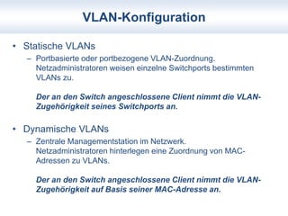 VLAN-Konfiguration 
• Statische VLANs 
– Portbasierte oder portbezogene VLAN-Zuordnung. 
Netzadministratoren weisen einzelne Switchports bestimmten 
VLANs zu. 
Der an den Switch angeschlossene Client nimmt die VLAN-Zugehörigkeit 
seines Switchports an. 
• Dynamische VLANs 
– Zentrale Managementstation im Netzwerk. 
Netzadministratoren hinterlegen eine Zuordnung von MAC-Adressen 
zu VLANs. 
Der an den Switch angeschlossene Client nimmt die VLAN-Zugehörigkeit 
auf Basis seiner MAC-Adresse an. 
 