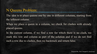 N Queens Problem:
The idea is to place queens one by one in different columns, starting from
the leftmost column.
When we place a queen in a column, we check for clashes with already
placed queens.
In the current column, if we find a row for which there is no clash, we
mark this row and column as part of the solution and if we do not find
such a row due to clashes, then we backtrack and return false.
Prepared By: Prof. Swapnil S. Sonawane
 