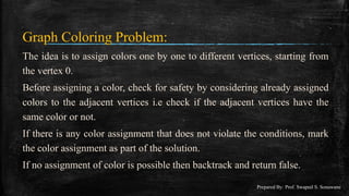 Graph Coloring Problem:
The idea is to assign colors one by one to different vertices, starting from
the vertex 0.
Before assigning a color, check for safety by considering already assigned
colors to the adjacent vertices i.e check if the adjacent vertices have the
same color or not.
If there is any color assignment that does not violate the conditions, mark
the color assignment as part of the solution.
If no assignment of color is possible then backtrack and return false.
Prepared By: Prof. Swapnil S. Sonawane
 