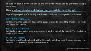 Prepared By: Prof. Swapnil S. Sonawane
In B&B at each E node, we find all the live nodes which can be generated using a
single step
Those which are infeasible are killed and others are added to list of live node
Depending on policy of selecting next E node, B&B can be categorized as follows:
LIFO BB/ LIFO Search:
In this always the youngest node in the queue is used to extend the branch. This leads
to a depth-first search
FIFO BB/ FIFO Search:
In this always the oldest node in the queue is used to extend the branch. This leads to a
breadth-first search
LC BB/ LC Search:
In this the next E node selected will be live node with least cost. It uses estimated cost
function ‘C^’ instead of actual cost function ‘C’
 