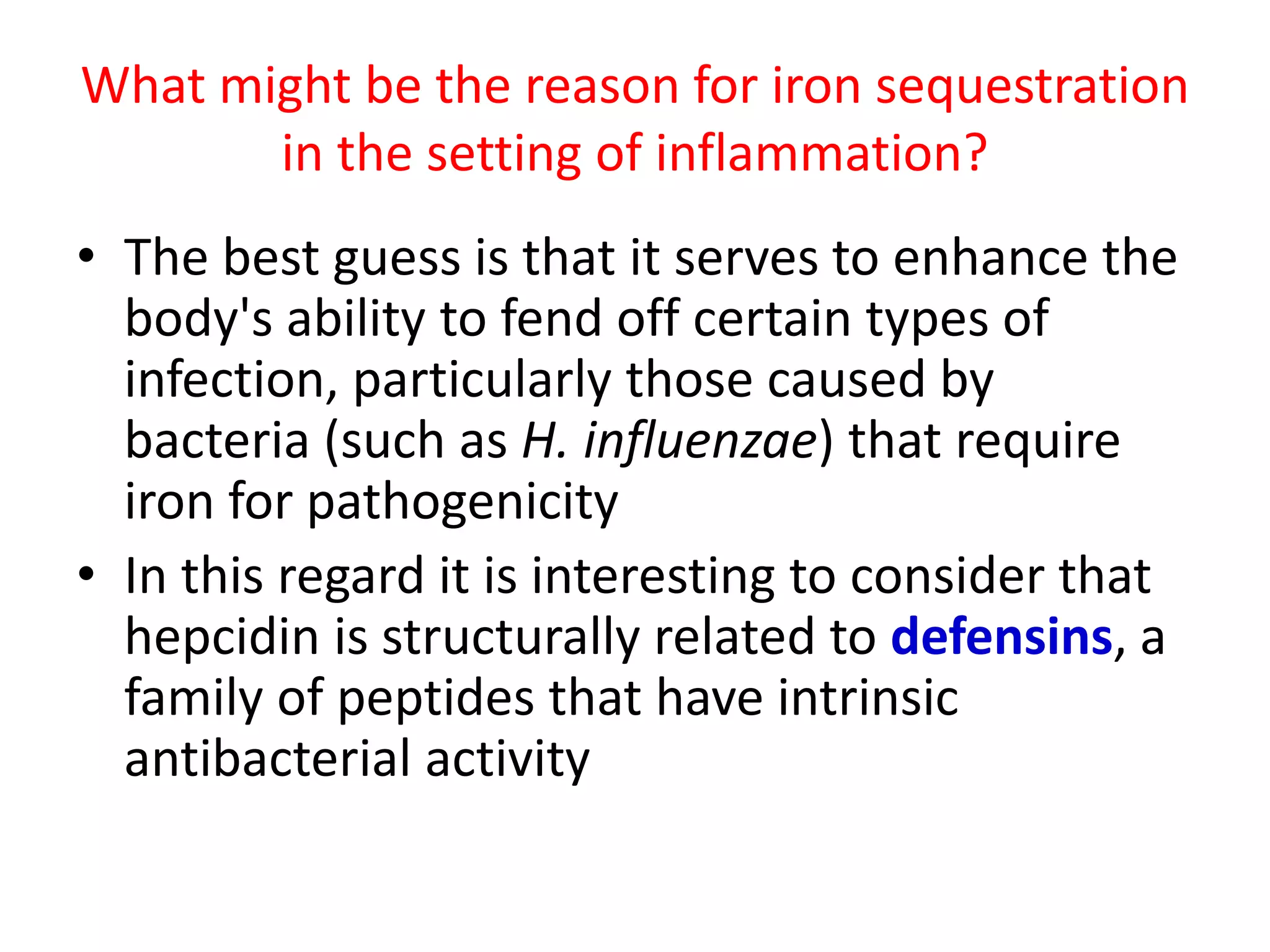 What might be the reason for iron sequestration
       in the setting of inflammation?
• The best guess is that it serves to enhance the
  body's ability to fend off certain types of
  infection, particularly those caused by
  bacteria (such as H. influenzae) that require
  iron for pathogenicity
• In this regard it is interesting to consider that
  hepcidin is structurally related to defensins, a
  family of peptides that have intrinsic
  antibacterial activity
 