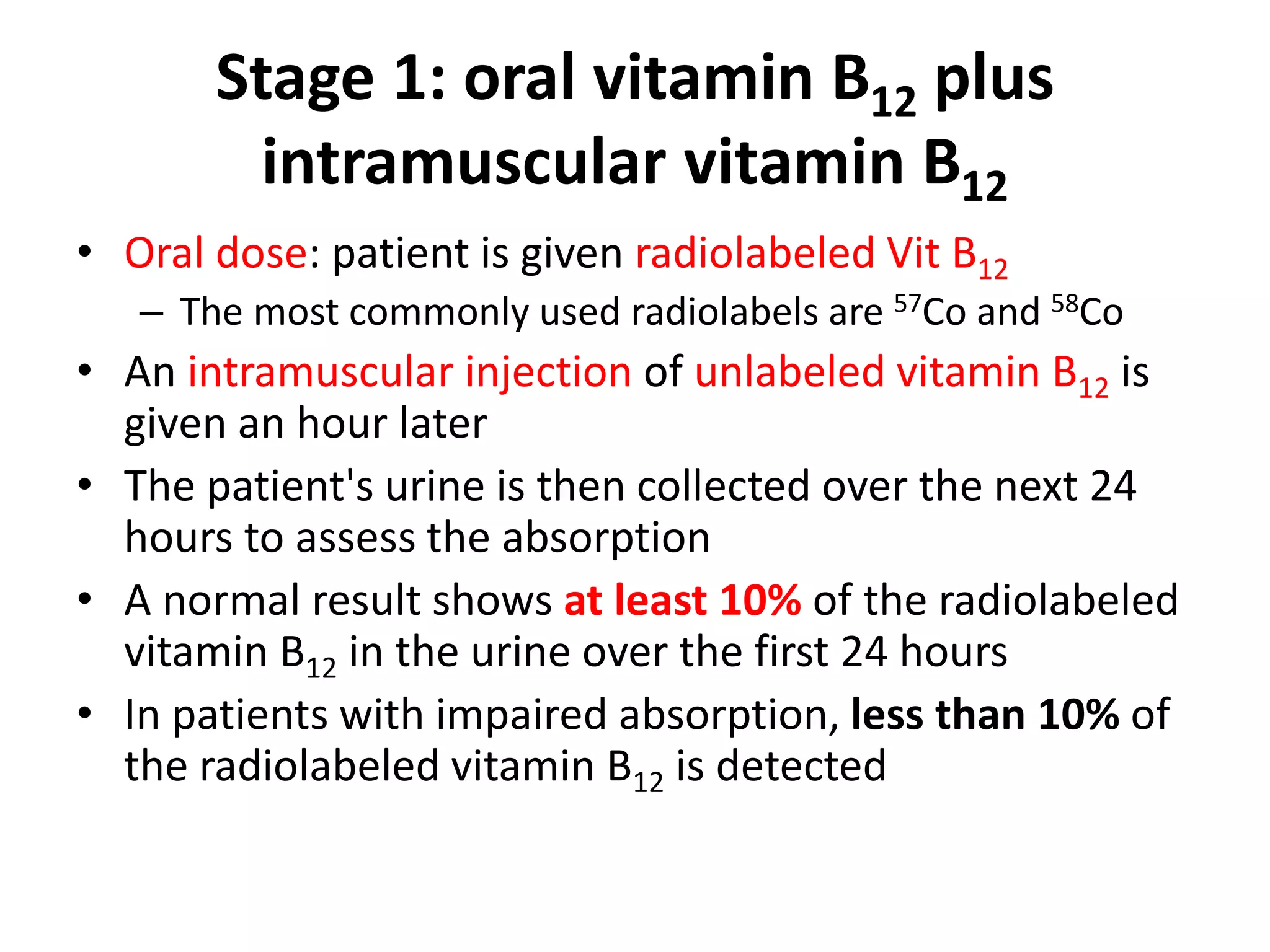 Stage 1: oral vitamin B12 plus
         intramuscular vitamin B12
• Oral dose: patient is given radiolabeled Vit B12
   – The most commonly used radiolabels are 57Co and 58Co
• An intramuscular injection of unlabeled vitamin B12 is
  given an hour later
• The patient's urine is then collected over the next 24
  hours to assess the absorption
• A normal result shows at least 10% of the radiolabeled
  vitamin B12 in the urine over the first 24 hours
• In patients with impaired absorption, less than 10% of
  the radiolabeled vitamin B12 is detected
 