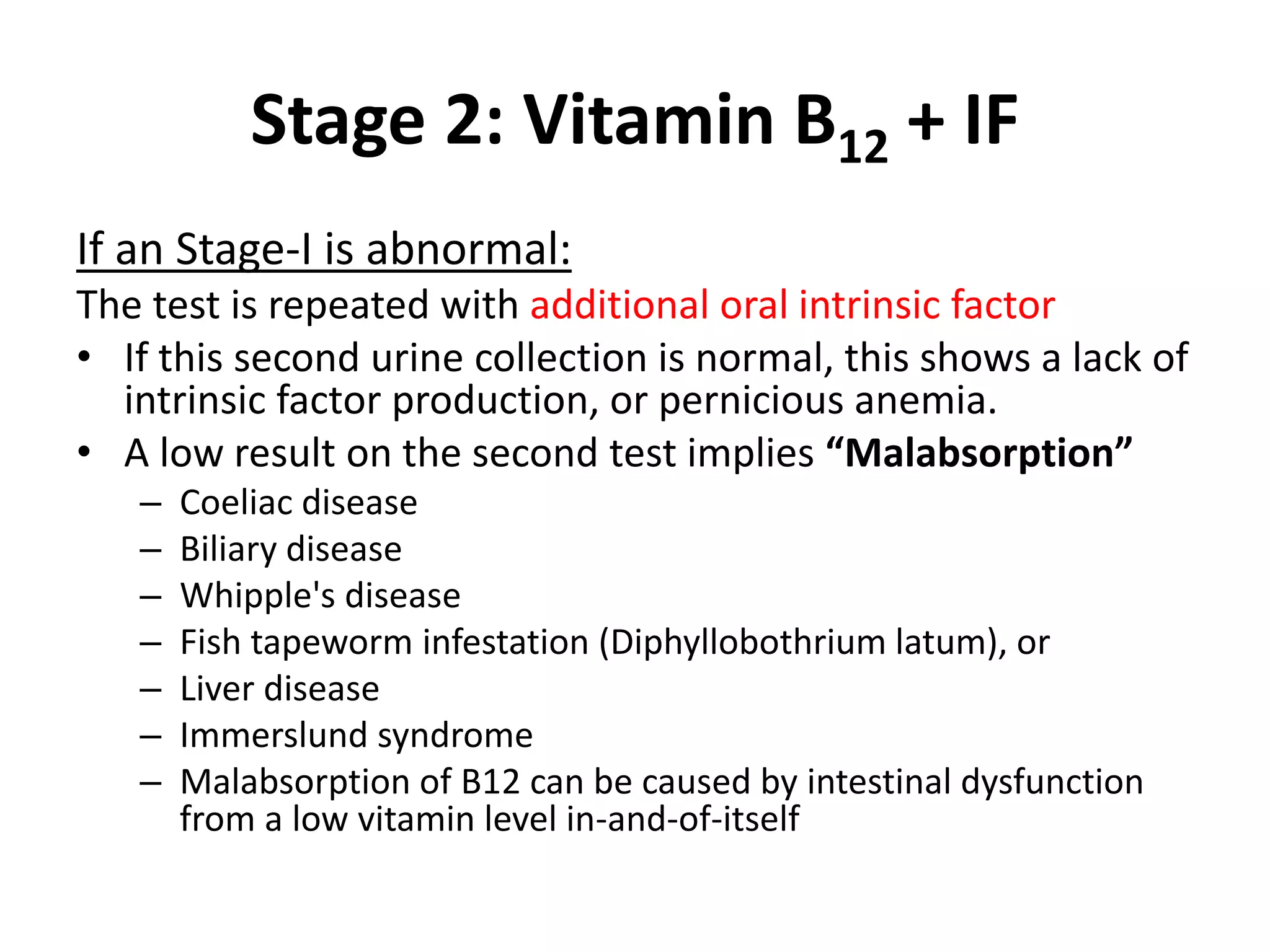 Stage 2: Vitamin B12 + IF
If an Stage-I is abnormal:
The test is repeated with additional oral intrinsic factor
• If this second urine collection is normal, this shows a lack of
  intrinsic factor production, or pernicious anemia.
• A low result on the second test implies “Malabsorption”
   –   Coeliac disease
   –   Biliary disease
   –   Whipple's disease
   –   Fish tapeworm infestation (Diphyllobothrium latum), or
   –   Liver disease
   –   Immerslund syndrome
   –   Malabsorption of B12 can be caused by intestinal dysfunction
       from a low vitamin level in-and-of-itself
 